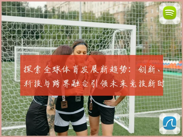 探索全球体育发展新趋势：创新、科技与跨界融合引领未来竞技新时代