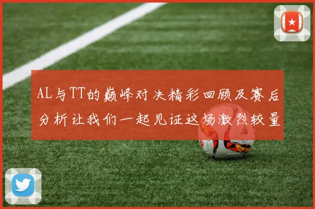 AL与TT的巅峰对决精彩回顾及赛后分析让我们一起见证这场激烈较量