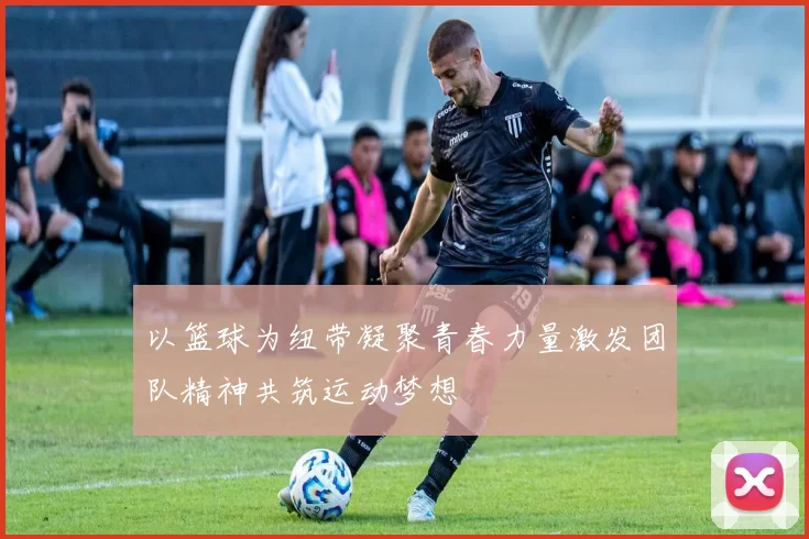 以篮球为纽带凝聚青春力量激发团队精神共筑运动梦想