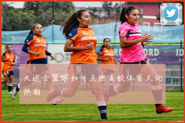 大运会篮球如何点燃高校体育文化热潮