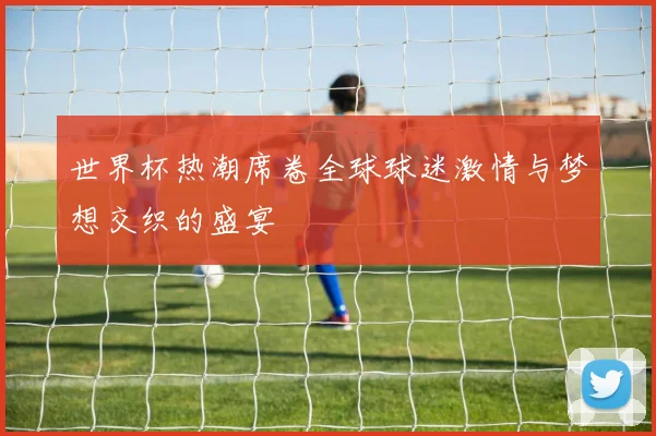 世界杯热潮席卷全球球迷激情与梦想交织的盛宴