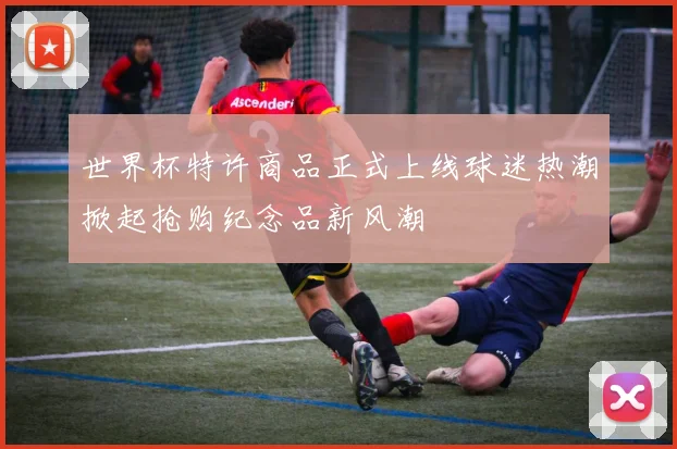 世界杯特许商品正式上线球迷热潮掀起抢购纪念品新风潮