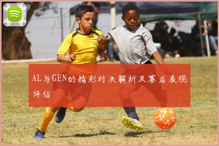 AL与GEN的精彩对决解析及赛后表现评估