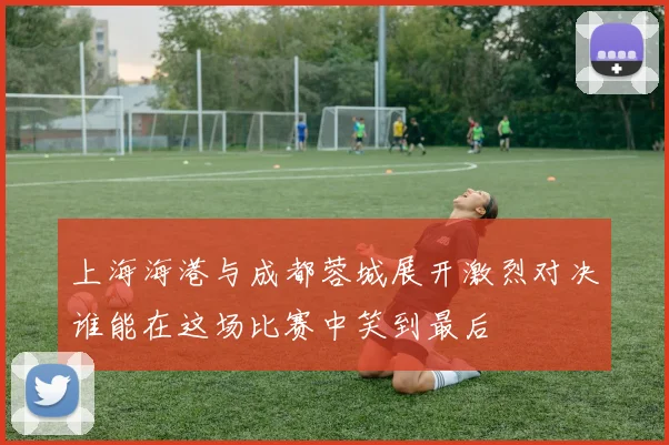 上海海港与成都蓉城展开激烈对决谁能在这场比赛中笑到最后