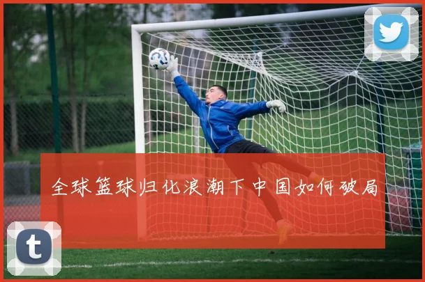全球篮球归化浪潮下中国如何破局