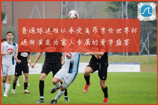 普通球迷难以承受高昂票价世界杯逐渐演变为富人专属的奢华盛宴